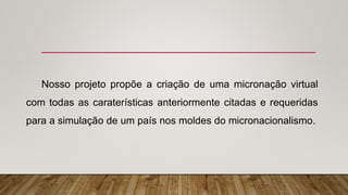 Nosso projeto propõe a criação de uma micronação virtual
com todas as caraterísticas anteriormente citadas e requeridas
para a simulação de um país nos moldes do micronacionalismo.
 