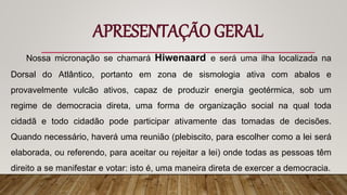 APRESENTAÇÃO GERAL
Nossa micronação se chamará Hiwenaard e será uma ilha localizada na
Dorsal do Atlântico, portanto em zona de sismologia ativa com abalos e
provavelmente vulcão ativos, capaz de produzir energia geotérmica, sob um
regime de democracia direta, uma forma de organização social na qual toda
cidadã e todo cidadão pode participar ativamente das tomadas de decisões.
Quando necessário, haverá uma reunião (plebiscito, para escolher como a lei será
elaborada, ou referendo, para aceitar ou rejeitar a lei) onde todas as pessoas têm
direito a se manifestar e votar: isto é, uma maneira direta de exercer a democracia.
 