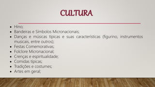  Hino;
 Bandeiras e Símbolos Micronacionais;
 Danças e músicas típicas e suas características (figurino, instrumentos
musicais, entre outros);
 Festas Comemorativas;
 Folclore Micronacional;
 Crenças e espiritualidade;
 Comidas típicas;
 Tradições e costumes;
 Artes em geral;
CULTURA
 