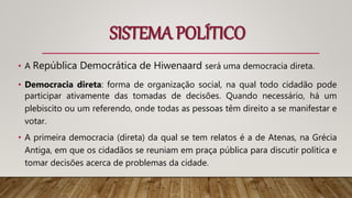 SISTEMA POLÍTICO
• A República Democrática de Hiwenaard será uma democracia direta.
• Democracia direta: forma de organização social, na qual todo cidadão pode
participar ativamente das tomadas de decisões. Quando necessário, há um
plebiscito ou um referendo, onde todas as pessoas têm direito a se manifestar e
votar.
• A primeira democracia (direta) da qual se tem relatos é a de Atenas, na Grécia
Antiga, em que os cidadãos se reuniam em praça pública para discutir política e
tomar decisões acerca de problemas da cidade.
 