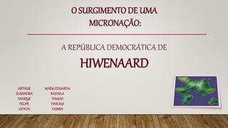 O SURGIMENTO DE UMA
MICRONAÇÃO:
A REPÚBLICA DEMOCRÁTICA DE
HIWENAARD
ARTHUR
ELISANDRA
ENOQUE
FELIPE
LETICIA
MARIAEDUARDA
RAFAELA
THIAGO
VINICIUS
YASMIN
 