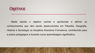 OBJETIVOS
Neste estudo o objetivo central é aprofundar e alinhar os
conhecimentos que vêm sendo desenvolvidos em Filosofia, Geografia,
História e Sociologia na disciplina Itinerários Formativos, contribuindo para
a práxis pedagógica e focando numa aprendizagem significativa.
 