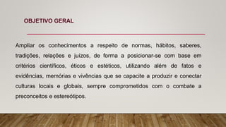 OBJETIVO GERAL
Ampliar os conhecimentos a respeito de normas, hábitos, saberes,
tradições, relações e juízos, de forma a posicionar-se com base em
critérios científicos, éticos e estéticos, utilizando além de fatos e
evidências, memórias e vivências que se capacite a produzir e conectar
culturas locais e globais, sempre comprometidos com o combate a
preconceitos e estereótipos.
 