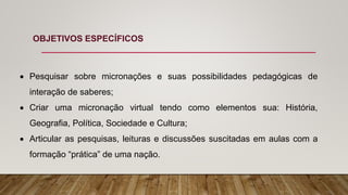 OBJETIVOS ESPECÍFICOS
 Pesquisar sobre micronações e suas possibilidades pedagógicas de
interação de saberes;
 Criar uma micronação virtual tendo como elementos sua: História,
Geografia, Política, Sociedade e Cultura;
 Articular as pesquisas, leituras e discussões suscitadas em aulas com a
formação “prática” de uma nação.
 