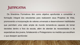 JUSTIFICATIVA
Os Itinerários Formativos têm como objetivo aprofundar e consolidar a
formação integral dos estudantes para realizarem seus Projetos de Vida,
promovendo a incorporação de valores universais e desenvolverem habilidades
que permitam uma visão ampla de mundo tornando-os capazes de tomar
decisões dentro e fora da escola, além de atender às necessidades e às
expectativas dos jovens, fortalecendo o Protagonismo na medida que escolhem
o que desejam aprofundar.
 