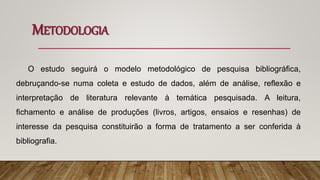 METODOLOGIA
O estudo seguirá o modelo metodológico de pesquisa bibliográfica,
debruçando-se numa coleta e estudo de dados, além de análise, reflexão e
interpretação de literatura relevante à temática pesquisada. A leitura,
fichamento e análise de produções (livros, artigos, ensaios e resenhas) de
interesse da pesquisa constituirão a forma de tratamento a ser conferida à
bibliografia.
 