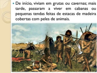  De início, viviam em grutas ou cavernas; mais
tarde, passaram a viver em cabanas ou
pequenas tendas feitas de estacas de madeira
cobertas com peles de animais.
 