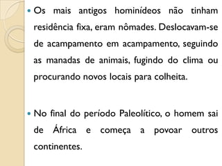  Os mais antigos hominídeos não tinham
residência fixa, eram nômades. Deslocavam-se
de acampamento em acampamento, seguindo
as manadas de animais, fugindo do clima ou
procurando novos locais para colheita.
 No final do período Paleolítico, o homem sai
de África e começa a povoar outros
continentes.
 
