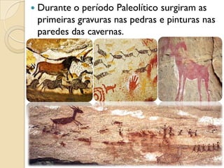  Durante o período Paleolítico surgiram as
primeiras gravuras nas pedras e pinturas nas
paredes das cavernas.
 