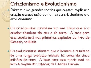 Criacionismo e Evolucionismo
 Existem duas grandes teorias que tentam explicar a
criação e a evolução do homem: o criacionismo e o
evolucionismo.
 Os criacionistas acreditam em um Deus que é o
criador absoluto do céu e da terra. A base para
essa teoria está nos primeiros capítulos do livro de
Gênesis, na Bíblia
 Os evolucionistas afirmam que o homem é resultado
de uma longa evolução iniciada há cerca de cinco
milhões de anos. A base para essa teoria está no
livro A Origem das Espécies, de Charles Darwin.
 