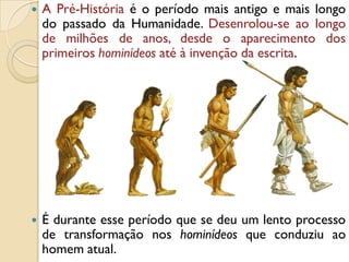  A Pré-História é o período mais antigo e mais longo
do passado da Humanidade. Desenrolou-se ao longo
de milhões de anos, desde o aparecimento dos
primeiros hominídeos até à invenção da escrita.
 É durante esse período que se deu um lento processo
de transformação nos hominídeos que conduziu ao
homem atual.
 