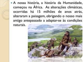  A nossa história, a história da Humanidade,
começou na África. As alterações climáticas,
ocorridas há 15 milhões de anos atrás,
alteraram a paisagem, obrigando o nosso mais
antigo antepassado a adaptar-se às condições
naturais.
 