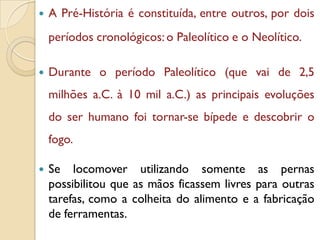  A Pré-História é constituída, entre outros, por dois
períodos cronológicos:o Paleolítico e o Neolítico.
 Durante o período Paleolítico (que vai de 2,5
milhões a.C. à 10 mil a.C.) as principais evoluções
do ser humano foi tornar-se bípede e descobrir o
fogo.
 Se locomover utilizando somente as pernas
possibilitou que as mãos ficassem livres para outras
tarefas, como a colheita do alimento e a fabricação
de ferramentas.
 