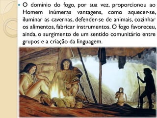  O domínio do fogo, por sua vez, proporcionou ao
Homem inúmeras vantagens, como aquecer-se,
iluminar as cavernas, defender-se de animais, cozinhar
os alimentos, fabricar instrumentos. O fogo favoreceu,
ainda, o surgimento de um sentido comunitário entre
grupos e a criação da linguagem.
 