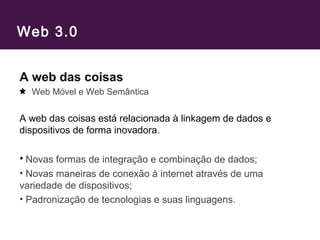 Web 3.0
A web das coisas
Web Móvel e Web Semântica
A web das coisas está relacionada à linkagem de dados e
dispositivos de forma inovadora.
• Novas formas de integração e combinação de dados;
• Novas maneiras de conexão à internet através de uma
variedade de dispositivos;
• Padronização de tecnologias e suas linguagens.
 