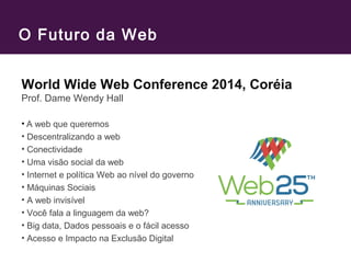 O Futuro da Web
World Wide Web Conference 2014, Coréia
Prof. Dame Wendy Hall
• A web que queremos
• Descentralizando a web
• Conectividade
• Uma visão social da web
• Internet e política Web ao nível do governo
• Máquinas Sociais
• A web invisível
• Você fala a linguagem da web?
• Big data, Dados pessoais e o fácil acesso
• Acesso e Impacto na Exclusão Digital
 
