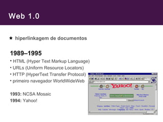Web 1.0
hiperlinkagem de documentos
1989–1995
• HTML (Hyper Text Markup Language)
• URLs (Uniform Resource Locators)
• HTTP (HyperText Transfer Protocol)
• primeiro navegador WorldWideWeb
1993: NCSA Mosaic
1994: Yahoo!
 