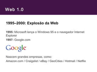 Web 1.0
1995–2000: Explosão da Web
1995: Microsoft lança o Windows 95 e o navegador Internet
Explorer
1997: Google.com
Nascem grandes empresas, como:
Amazon.com / Craigslist / eBay / GeoCities / Hotmail / Netflix
 