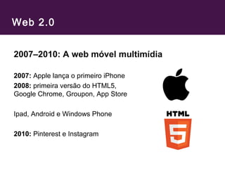 Web 2.0
2007–2010: A web móvel multimídia
2007: Apple lança o primeiro iPhone
2008: primeira versão do HTML5,
Google Chrome, Groupon, App Store
Ipad, Android e Windows Phone
2010: Pinterest e Instagram
 