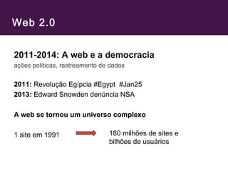 Web 2.0
2011-2014: A web e a democracia
ações políticas, rastreamento de dados
2011: Revolução Egípcia #Egypt #Jan25
2013: Edward Snowden denúncia NSA
A web se tornou um universo complexo
1 site em 1991 180 milhões de sites e
bilhões de usuários
 