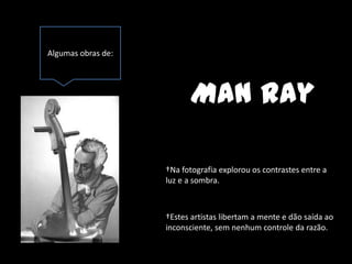 Algumas obras de:




                          Man Ray

                    †Na fotografia explorou os contrastes entre a
                    luz e a sombra.



                    †Estes artistas libertam a mente e dão saída ao
                    inconsciente, sem nenhum controle da razão.
 