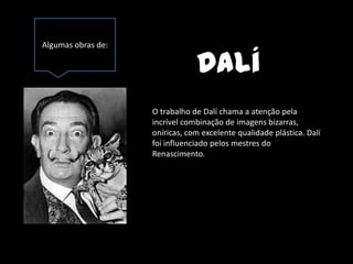 Algumas obras de:

                                Dalí
                    O trabalho de Dalí chama a atenção pela
                    incrível combinação de imagens bizarras,
                    oníricas, com excelente qualidade plástica. Dalí
                    foi influenciado pelos mestres do
                    Renascimento.
 