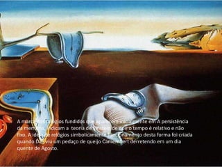 A marca dos relógios fundidos que aparecem inicialmente em A persistência
da memória, indicam a teoria de Einstein de que o tempo é relativo e não
fixo. A ideia de relógios simbolicamente funcionamento desta forma foi criada
quando Dalí viu um pedaço de queijo Camembert derretendo em um dia
quente de Agosto.
 