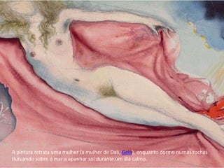A pintura retrata uma mulher (a mulher de Dali, Gala), enquanto dorme numas rochas
flutuando sobre o mar a apanhar sol durante um dia calmo.
 