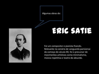 Algumas obras de:




         Eric satie
 Foi um compositor e pianista francês.
 Relevante no cenário de vanguarda parisiense
 do começo do século XX, foi o precursor de
 movimentos artísticos como minimalismo,
 música repetitiva e teatro do absurdo.
 