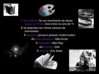 O Surrealismo foi um movimento de ideias que
   surgiu em Paris, teve inicio no ano de 1920.
E se estendeu em vários campos de
   actividades:
  Á literatura (prosa e poesia)- André breton
         Ás artes plásticas - Max Ernst
             Á fotografia - Man Ray
                Ao cinema - Dalí
              Á música - Eric Satie
 