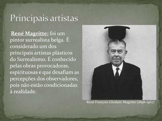 René François Ghislain Magritte (1898-1967)
René Magritte: foi um
pintor surrealista belga. É
considerado um dos
principais artistas plásticos
do Surrealismo. É conhecido
pelas obras provocadoras,
espirituosas e que desafiam as
percepções dos observadores,
pois não estão condicionadas
à realidade.
 
