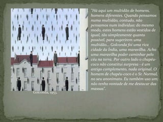 "Há aqui um multidão de homens,
homens diferentes. Quando pensamos
numa multidão, contudo, não
pensamos num indivíduo: do mesmo
modo, estes homens estão vestidos de
igual, tão simplesmente quanto
possível, para sugerirem uma
multidão... Golconda foi uma rica
cidade da Índia, uma maravilha. Acho
uma maravilha poder caminhar pelo
céu na terra. Por outro lado o chapéu-
coco não constitui surpresa - é um
antigo complemento, nada original. O
homem de chapéu-coco é o Sr. Normal,
no seu anonimato. Eu também uso um;
não tenho vontade de me destacar das
massas".
Golconda, 1953.
 