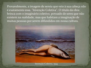 Invenção Coletiva, 1934
Provavelmente, a imagem de sereia que veio à sua cabeça não
é exatamente essa. "Invenção Coletiva". O título da obra
brinca com o imaginário coletivo, povoado de seres que não
existem na realidade, mas que habitam a imaginação de
muitas pessoas por serem difundidos em nossa cultura.
 