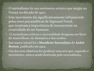  O surrealismo foi um movimento artístico que surgiu na
França na década de 1920.
 Este movimento foi significativamente influenciado
pelas teses psicanalíticas de Sigmund Freud,
que mostram a importância do inconsciente na
criatividade do ser humano.
 O surrealismo criticou a racionalidade burguesa em favor
do maravilhoso, do fantástico e dos sonhos.
 Seu marco inicial foi o Manifesto Surrealista de André
Breton, publicado em 1924.
 Um dos seus objetivos foi produzir uma arte que, segundo o
movimento, estava sendo destruída pelo racionalismo.
 