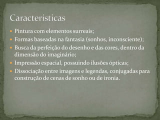  Pintura com elementos surreais;
 Formas baseadas na fantasia (sonhos, inconsciente);
 Busca da perfeição do desenho e das cores, dentro da
dimensão do imaginário;
 Impressão espacial, possuindo ilusões ópticas;
 Dissociação entre imagens e legendas, conjugadas para
construção de cenas de sonho ou de ironia.
 