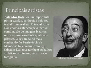 Salvador Dali (1904-1989)
Salvador Dali: foi um importante
pintor catalão, conhecido pelo seu
trabalho surrealista. O trabalho de
Dalí chama a atenção pela incrível
combinação de imagens bizarras,
oníricas, com excelente qualidade
plástica. O seu trabalho mais
conhecido, “A Persistência da
Memória”, foi concluído em 1931.
Salvador Dalí teve também trabalhos
artísticos no cinema, escultura, e
fotografia.
 
