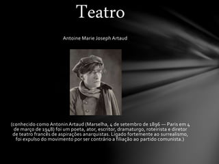 Antoine Marie Joseph Artaud
(conhecido como Antonin Artaud (Marselha, 4 de setembro de 1896 — Paris em 4
de março de 1948) foi um poeta, ator, escritor, dramaturgo, roteirista e diretor
de teatro francês de aspirações anarquistas. Ligado fortemente ao surrealismo,
foi expulso do movimento por ser contrário a filiação ao partido comunista.)
Teatro
 