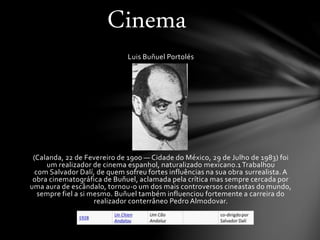 Luis Buñuel Portolés
(Calanda, 22 de Fevereiro de 1900 — Cidade do México, 29 de Julho de 1983) foi
um realizador de cinema espanhol, naturalizado mexicano.1 Trabalhou
com Salvador Dalí, de quem sofreu fortes influências na sua obra surrealista. A
obra cinematográfica de Buñuel, aclamada pela crítica mas sempre cercada por
uma aura de escândalo, tornou-o um dos mais controversos cineastas do mundo,
sempre fiel a si mesmo. Buñuel também influenciou fortemente a carreira do
realizador conterrâneo Pedro Almodovar.
Cinema
 