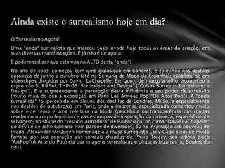 O Surrealismo Agora!
Uma "onda" surrealista que marcou 1930 invade hoje todas as áreas da criação, em
suas diversas manifestações. E já não é de agora.
E podemos dizer que estamos no ALTO desta "onda"!
No ano de 2007, começou com uma exposição em Londres, e culminou nos desfiles
europeus de junho a outubro (até na Semana de Moda da Espanha); espalhou-se em
vídeoclipes dirigidos por David LaChapelle. Em 2007, de março a julho, aconteceu a
exposição SURREAL THINGS: Surrealism and Design” (“Coisas Surreais: Surrealismo e
Design”). E é surpreendente a percepção desta influência e seu poder de extensão
(muito mais do que a exposição em Paris Lês Années Pop “Os Anos Pop”). A "onda
surrealista" foi percebida em alguns dos desfiles de Londres, Milão, e especialmente
nos desfiles de outubro/07 em Paris, onde a imprensa especializada comentou muito
sobre este tema e uma releitura na Moda (percebida na transparência das roupas
revelando o corpo feminino e nas estampas de inspiração na natureza, especialmente
selvagem; no shape do “vestido-armadura” de Balenciaga, no clima "David LaChapelle"
do desfile de John Galliano num parque de diversões, ou na inspiração art-nouveau de
Prada. Alexander McQueen homenageia a musa surrealista Lady Gaga além de muito
famosa por sua adoração aos surreais chapéus de Philip Treacy, seu ultimo disco
“ArtPop”(A Arte do Pop) ela usa imagens surrealistas e pinturas bizarras no Booket do
disco
Ainda existe o surrealismo hoje em dia?
 
