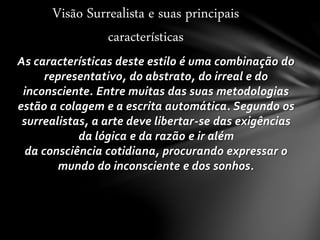 As características deste estilo é uma combinação do
representativo, do abstrato, do irreal e do
inconsciente. Entre muitas das suas metodologias
estão a colagem e a escrita automática. Segundo os
surrealistas, a arte deve libertar-se das exigências
da lógica e da razão e ir além
da consciência cotidiana, procurando expressar o
mundo do inconsciente e dos sonhos.
Visão Surrealista e suas principais
características
 