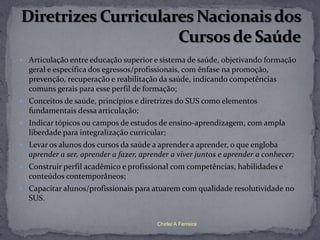  Articulação entre educação superior e sistema de saúde, objetivando formação
  geral e específica dos egressos/profissionais, com ênfase na promoção,
  prevenção, recuperação e reabilitação da saúde, indicando competências
  comuns gerais para esse perfil de formação;
 Conceitos de saúde, princípios e diretrizes do SUS como elementos
  fundamentais dessa articulação;
 Indicar tópicos ou campos de estudos de ensino-aprendizagem, com ampla
  liberdade para integralização curricular;
 Levar os alunos dos cursos da saúde a aprender a aprender, o que engloba
  aprender a ser, aprender a fazer, aprender a viver juntos e aprender a conhecer;
 Construir perfil acadêmico e profissional com competências, habilidades e
  conteúdos contemporâneos;
 Capacitar alunos/profissionais para atuarem com qualidade resolutividade no
  SUS.


                                        Chirlei A Ferreira
 