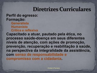 Perfil do egresso:
Formação:
  Generalista
  Humanista
  Crítica e reflexiva
Capacitado a atuar, pautado pela ética, no
processo saúde-doença em seus diferentes
níveis de atenção, com ações de promoção,
prevenção, recuperação e reabilitação à saúde,
na perspectiva da integralidade da assistência,
com senso de responsabilidade e
compromisso com a cidadania.

                        Chirlei A Ferreira
 