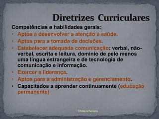 Competências e habilidades gerais:
• Aptos a desenvolver a atenção à saúde.
• Aptos para a tomada de decisões.
• Estabelecer adequada comunicação: verbal, não-
  verbal, escrita e leitura, domínio de pelo menos
  uma língua estrangeira e de tecnologia de
  comunicação e informação.
• Exercer a liderança.
• Aptos para a administração e gerenciamento.
• Capacitados a aprender continuamente (educação
  permanente)


                         Chirlei A Ferreira
 