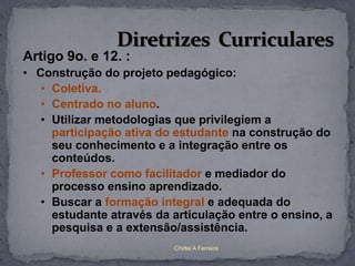 Artigo 9o. e 12. :
• Construção do projeto pedagógico:
   • Coletiva.
   • Centrado no aluno.
   • Utilizar metodologias que privilegiem a
     participação ativa do estudante na construção do
     seu conhecimento e a integração entre os
     conteúdos.
   • Professor como facilitador e mediador do
     processo ensino aprendizado.
   • Buscar a formação integral e adequada do
     estudante através da articulação entre o ensino, a
     pesquisa e a extensão/assistência.
                          Chirlei A Ferreira
 