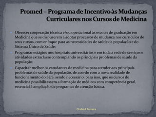  Oferecer cooperação técnica e/ou operacional às escolas de graduação em
  Medicina que se dispuserem a adotar processos de mudança nos currículos de
  seus cursos, com enfoque para as necessidades de saúde da população e do
  Sistema Único de Saúde;
 Programar estágios nos hospitais universitários e em toda a rede de serviços e
  atividades extraclasse contemplando os principais problemas de saúde da
  população;
 Capacitar melhor os estudantes de medicina para atender aos principais
  problemas de saúde da população, de acordo com a nova realidade de
  funcionamento do SUS, sendo necessário, para isso, que os cursos de
  medicina possibilitassem a formação de médicos com competência geral,
  essencial à ampliação de programas de atenção básica.




                                       Chirlei A Ferreira
 