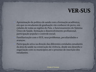  Aproximação da política de saúde com a formação acadêmica,
  em que os estudantes de graduação vão conhecer de perto, em
  cidades de todas as regiões do País, o funcionamento do Sistema
  Único de Saúde, formação e desenvolvimento profissional,
  participação popular e controle social;
 Familiarização com o SUS, seus problemas, peculiaridades e
  avanços;
 Participação ativa na direção das diferentes entidades estudantis
  da área da saúde na construção da vivência, desde seu desenho e
  negociação com os municípios até o processo de inscrição dos
  estudantes.




                                Chirlei A Ferreira
 