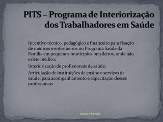  Incentivo técnico, pedagógico e financeiro para fixação
  de médicos e enfermeiros no Programa Saúde da
  Família em pequenos municípios brasileiros, onde não
  existe médico;
 Interiorização de profissionais de saúde;
 Articulação de instituições de ensino e serviços de
  saúde, para acompanhamento e capacitação desses
  profissionais.




                             Chirlei A Ferreira
 