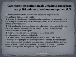  O ensino centrado no processo de trabalho e no princípio da
integralidade das ações de saúde;
 A inserção do aluno na realidade social e sanitária da população para
um acompanhamento do processo saúde-doença em suas mais variadas
formas e manifestações;
 A diversificação dos cenários de aprendizagem – comunidade, família,
unidades básicas de saúde, etc – e o deslocamento do hospital como
único espaço de aprendizagem;
 A perspectiva da formação em saúde inserida na trans-
disciplinaridade e na intersetorialidade;
 A valorização das dimensões psicossocial e antropológica do
adoecer; a incorporação das tecnologias leves, visando melhor atuação
frente aos aspectos subjetivos e singulares do adoecimento humano e a
construção de uma clínica ampliada, capaz de lidar com a polaridade
entre a ontologia das doenças e a singularidade dos sujeitos.


                                    Chirlei A Ferreira
 