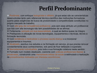  Positivista, com enfoque biologicista e utilitário, já que estas são as características
desenvolvidas tanto pelo referencial técnico-científico das instituições formadoras
quanto pelas exigências de busca de produtividade e competitividade constituídas no
próprio mercado de trabalho;
 Com alto grau de competência profissional, pois sem esse atributo um profissional
que lida com alta tecnologia não tem possibilidades de se afirmar;
 Fortemente centrado em sua especialidade, à qual se dedica quase na íntegra;
 Predisposto à utilização de novas tecnologias, equipamentos e técnicas, devido à
formação tecnicista;
 Com tendência a medicalizar o processo saúde-doença e a incorporar
equipamentos e insumos;
 Atualizado, assíduo nos estudos e na formação em serviço, já que precisa renovar
constantemente seus conhecimentos, sob pena de ficar defasado e superado;
 Marcadamente individualista, pois toda a sua formação colabora neste sentido;
 Formado num modelo idealizado, coerente com práticas profissionais liberais e
privativistas, construindo uma mentalidade elitista da saúde e estimulado a realização
de procedimentos motivados por interesse econômicos;




                                            Chirlei A Ferreira
 