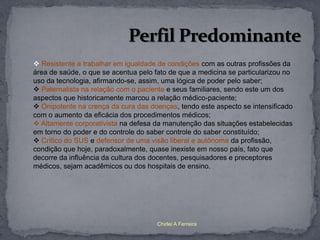  Resistente a trabalhar em igualdade de condições com as outras profissões da
área de saúde, o que se acentua pelo fato de que a medicina se particularizou no
uso da tecnologia, afirmando-se, assim, uma lógica de poder pelo saber;
 Paternalista na relação com o paciente e seus familiares, sendo este um dos
aspectos que historicamente marcou a relação médico-paciente;
 Onipotente na crença da cura das doenças, tendo este aspecto se intensificado
com o aumento da eficácia dos procedimentos médicos;
 Altamente corporativista na defesa da manutenção das situações estabelecidas
em torno do poder e do controle do saber controle do saber constituído;
 Crítico do SUS e defensor de uma visão liberal e autônoma da profissão,
condição que hoje, paradoxalmente, quase inexiste em nosso país, fato que
decorre da influência da cultura dos docentes, pesquisadores e preceptores
médicos, sejam acadêmicos ou dos hospitais de ensino.




                                      Chirlei A Ferreira
 